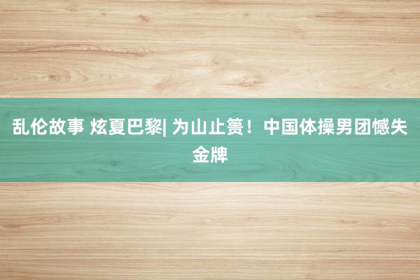 乱伦故事 炫夏巴黎| 为山止篑！中国体操男团憾失金牌