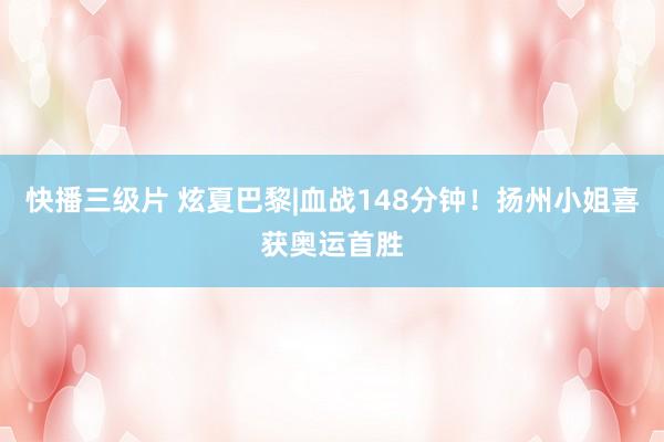 快播三级片 炫夏巴黎|血战148分钟！扬州小姐喜获奥运首胜