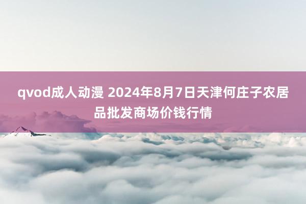 qvod成人动漫 2024年8月7日天津何庄子农居品批发商场价钱行情