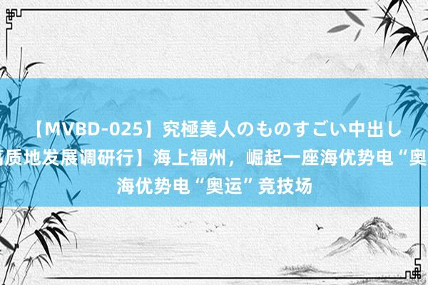 【MVBD-025】究極美人のものすごい中出し4時間 【高质地发展调研行】海上福州，崛起一座海优势电“奥运”竞技场