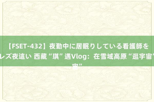 【FSET-432】夜勤中に居眠りしている看護師をレズ夜這い 西藏“琪”遇Vlog：在雪域高原“逛宇宙”