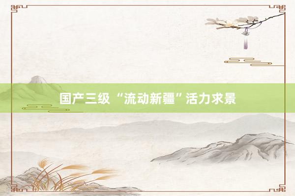 国产三级 “流动新疆”活力求景