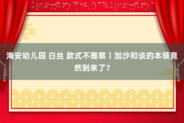 海安幼儿园 白丝 款式不雅察丨加沙和谈的本领竟然到来了？