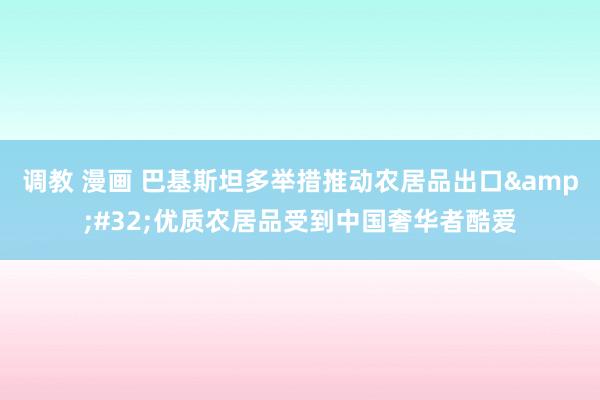 调教 漫画 巴基斯坦多举措推动农居品出口&#32;优质农居品受到中国奢华者酷爱