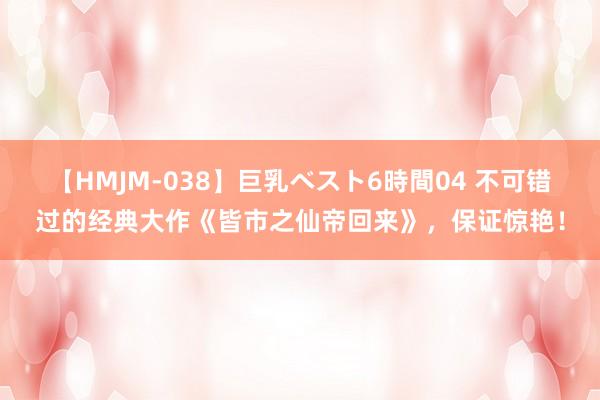 【HMJM-038】巨乳ベスト6時間04 不可错过的经典大作《皆市之仙帝回来》，保证惊艳！