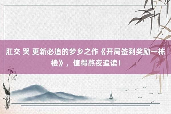 肛交 哭 更新必追的梦乡之作《开局签到奖励一栋楼》，值得熬夜追读！