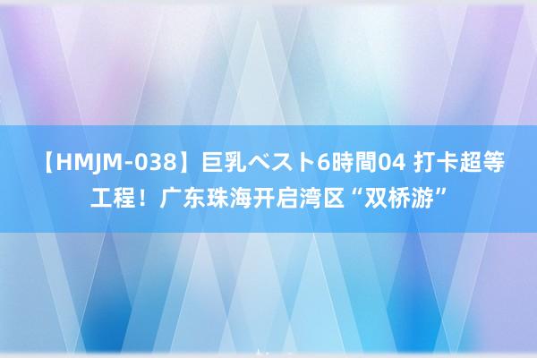 【HMJM-038】巨乳ベスト6時間04 打卡超等工程！广东珠海开启湾区“双桥游”