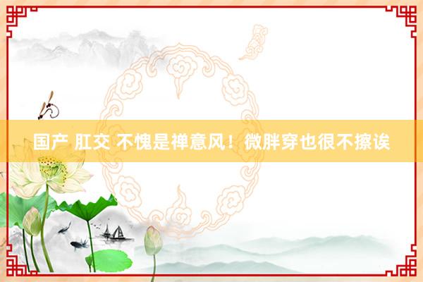 国产 肛交 不愧是禅意风！微胖穿也很不擦诶