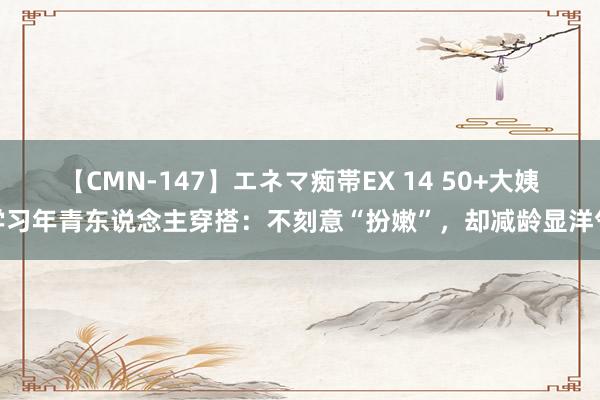 【CMN-147】エネマ痴帯EX 14 50+大姨学习年青东说念主穿搭:不刻意“扮嫩”,却减龄显洋气