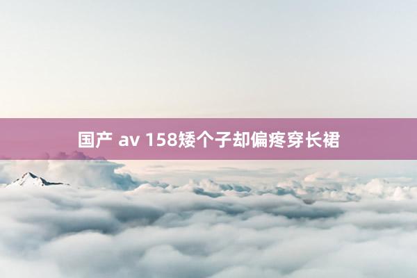 国产 av 158矮个子却偏疼穿长裙