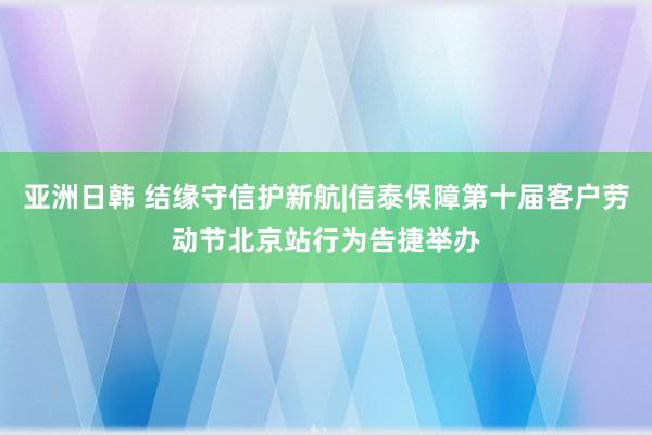 亚洲日韩 结缘守信护新航|信泰保障第十届客户劳动节北京站行为告捷举办