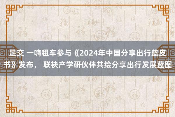 足交 一嗨租车参与《2024年中国分享出行蓝皮书》发布， 联袂产学研伙伴共绘分享出行发展蓝图