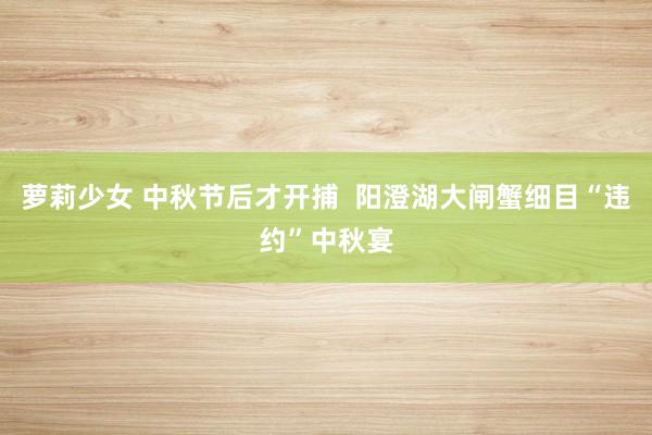 萝莉少女 中秋节后才开捕  阳澄湖大闸蟹细目“违约”中秋宴