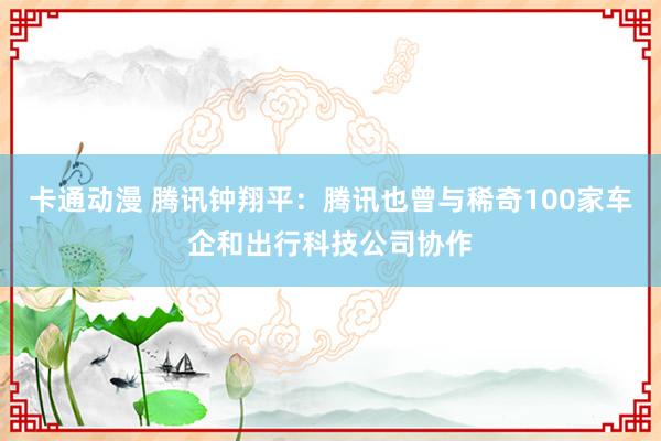 卡通动漫 腾讯钟翔平：腾讯也曾与稀奇100家车企和出行科技公司协作