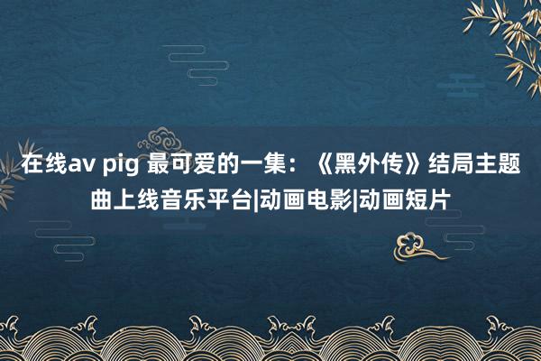 在线av pig 最可爱的一集:《黑外传》结局主题曲上线音乐平台|动画电影|动画短片