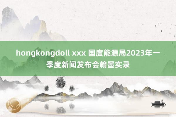 hongkongdoll xxx 国度能源局2023年一季度新闻发布会翰墨实录