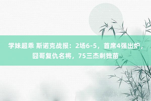 学妹超乖 斯诺克战报：2场6-5，首席4强出炉，囧哥复仇名将，75三杰剩独苗