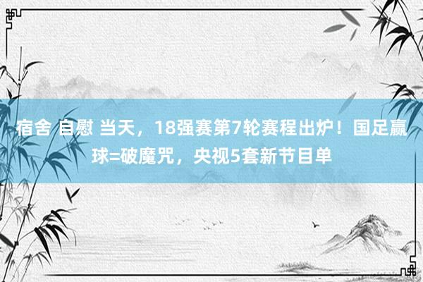 宿舍 自慰 当天，18强赛第7轮赛程出炉！国足赢球=破魔咒，央视5套新节目单