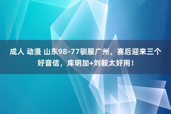 成人 动漫 山东98-77驯服广州，赛后迎来三个好音信，库明加+刘毅太好用！