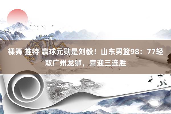 裸舞 推特 赢球元勋是刘毅！山东男篮98：77轻取广州龙狮，喜迎三连胜