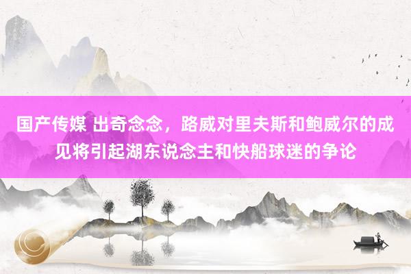 国产传媒 出奇念念，路威对里夫斯和鲍威尔的成见将引起湖东说念主和快船球迷的争论