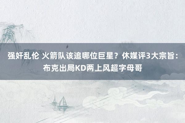 强奸乱伦 火箭队该追哪位巨星？休媒评3大宗旨：布克出局KD两上风超字母哥