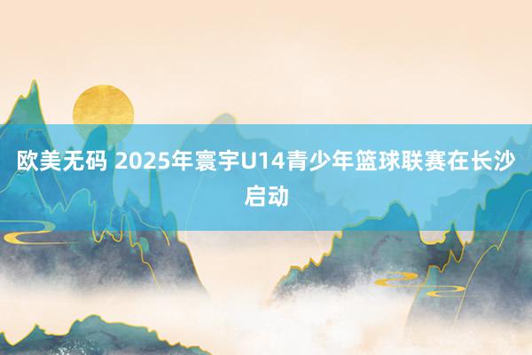 欧美无码 2025年寰宇U14青少年篮球联赛在长沙启动
