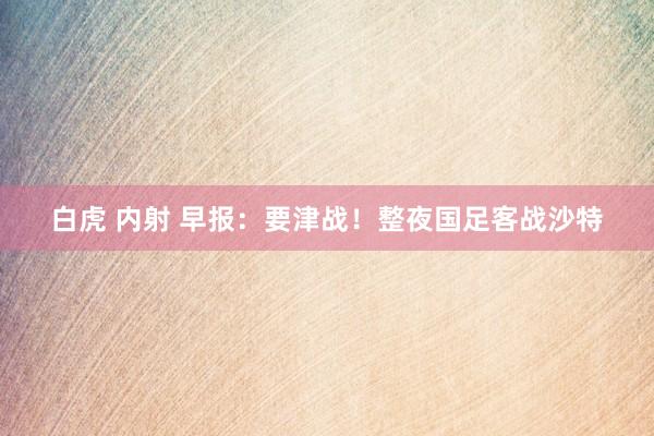 白虎 内射 早报：要津战！整夜国足客战沙特