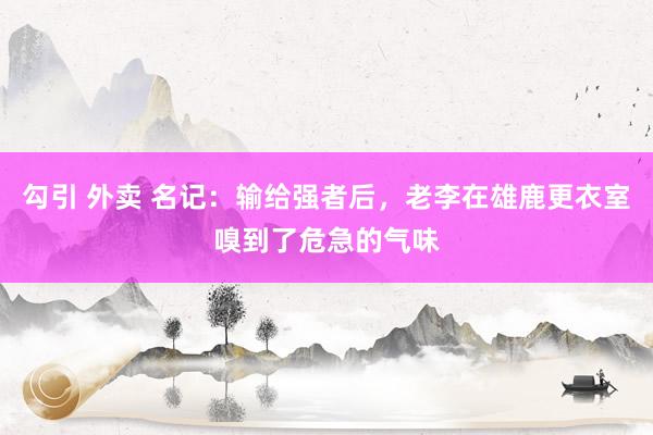 勾引 外卖 名记：输给强者后，老李在雄鹿更衣室嗅到了危急的气味