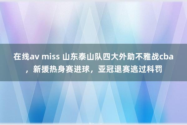 在线av miss 山东泰山队四大外助不雅战cba，新援热身赛进球，亚冠退赛逃过科罚