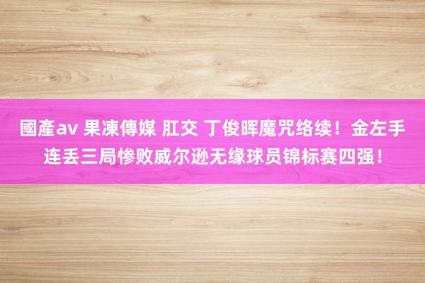 國產av 果凍傳媒 肛交 丁俊晖魔咒络续！金左手连丢三局惨败威尔逊无缘球员锦标赛四强！