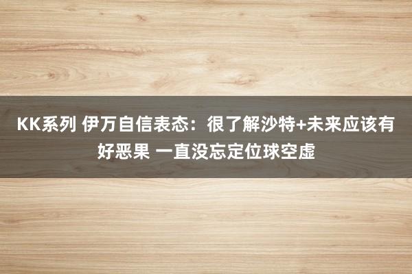 KK系列 伊万自信表态：很了解沙特+未来应该有好恶果 一直没忘定位球空虚