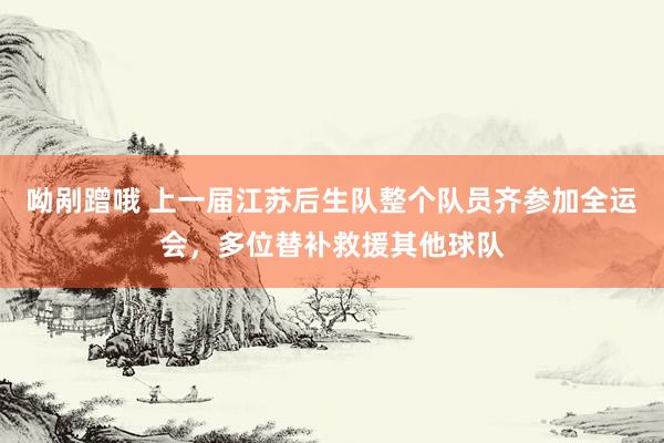 呦剐蹭哦 上一届江苏后生队整个队员齐参加全运会，多位替补救援其他球队