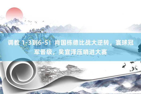 调教 1-3到6-5！肖国栋德比战大逆转，寰球冠军晋级，吴宜泽压哨进大赛