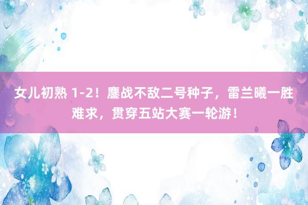 女儿初熟 1-2！鏖战不敌二号种子，雷兰曦一胜难求，贯穿五站大赛一轮游！