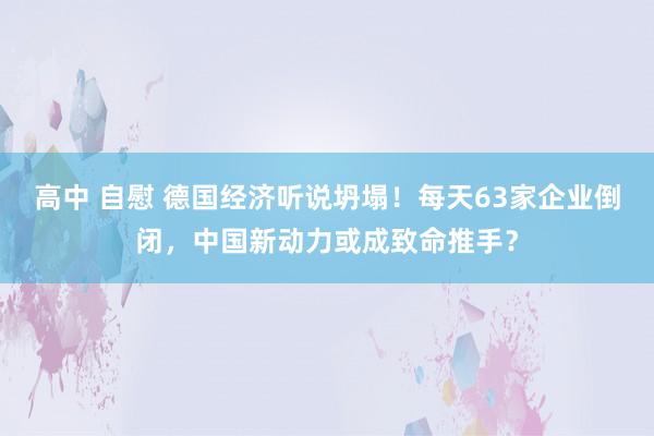 高中 自慰 德国经济听说坍塌！每天63家企业倒闭，中国新动力或成致命推手？
