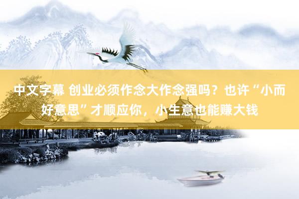 中文字幕 创业必须作念大作念强吗？也许“小而好意思”才顺应你，小生意也能赚大钱
