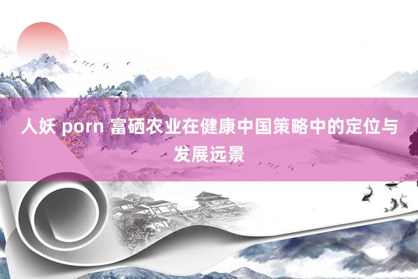 人妖 porn 富硒农业在健康中国策略中的定位与发展远景
