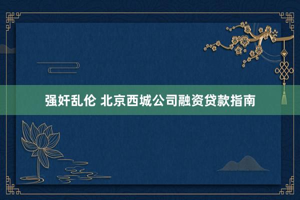 强奸乱伦 北京西城公司融资贷款指南