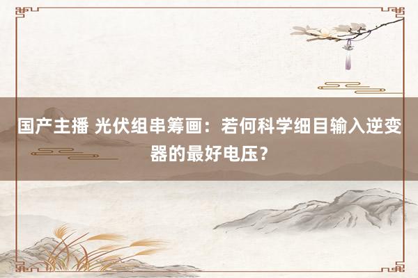 国产主播 光伏组串筹画：若何科学细目输入逆变器的最好电压？
