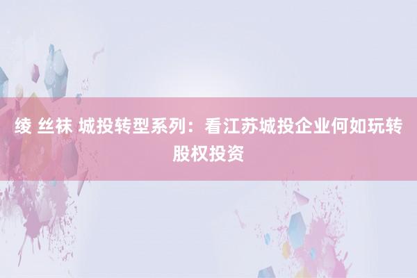 绫 丝袜 城投转型系列：看江苏城投企业何如玩转股权投资