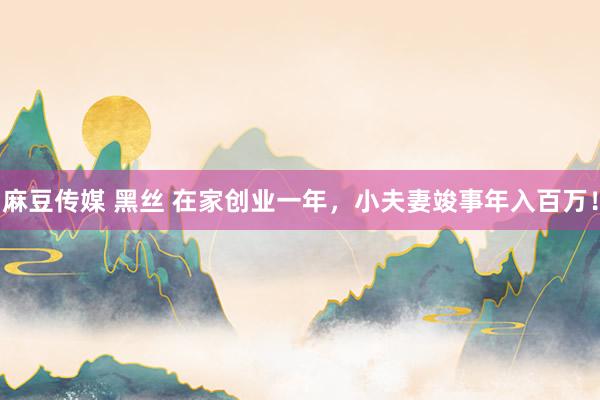 麻豆传媒 黑丝 在家创业一年，小夫妻竣事年入百万！