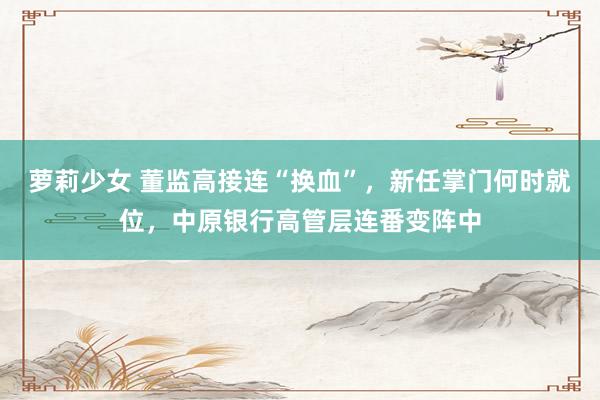 萝莉少女 董监高接连“换血”，新任掌门何时就位，中原银行高管层连番变阵中