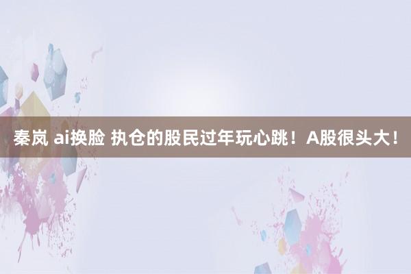 秦岚 ai换脸 执仓的股民过年玩心跳！A股很头大！