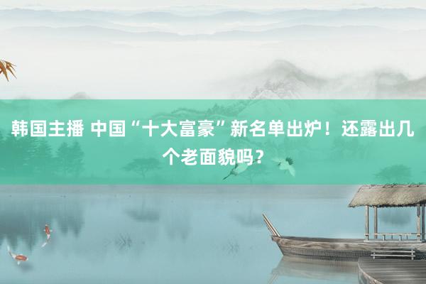 韩国主播 中国“十大富豪”新名单出炉！还露出几个老面貌吗？