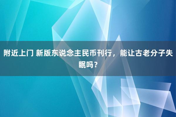附近上门 新版东说念主民币刊行，能让古老分子失眠吗？