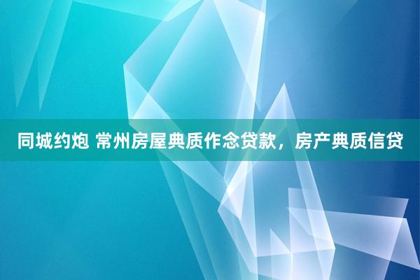 同城约炮 常州房屋典质作念贷款，房产典质信贷