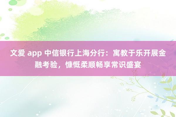 文爱 app 中信银行上海分行：寓教于乐开展金融考验，慷慨柔顺畅享常识盛宴