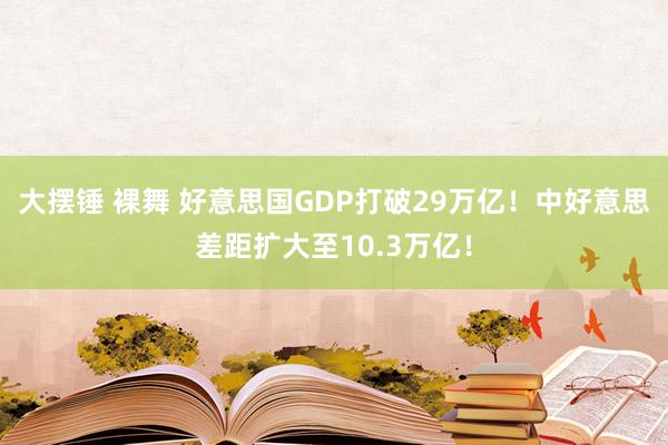 大摆锤 裸舞 好意思国GDP打破29万亿！中好意思差距扩大至10.3万亿！