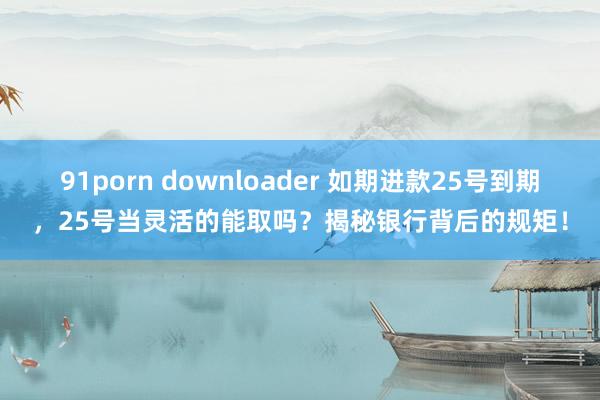 91porn downloader 如期进款25号到期，25号当灵活的能取吗？揭秘银行背后的规矩！